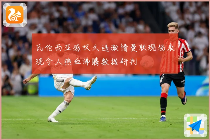 瓦伦西亚感叹久违激情曼联现场表现令人热血沸腾数据研判