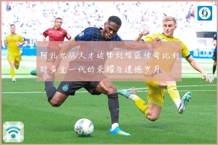 阿扎尔从天才边锋到绿茵传奇比利时黄金一代的荣耀与遗憾岁月