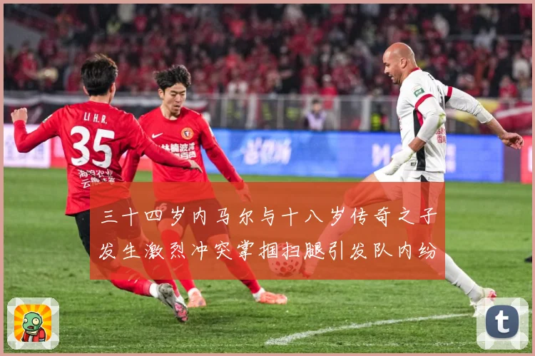 三十四岁内马尔与十八岁传奇之子发生激烈冲突掌掴扫腿引发队内纷战术观察