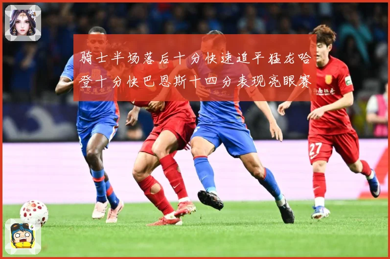 骑士半场落后十分快速追平猛龙哈登十分快巴恩斯十四分表现亮眼赛场复盘