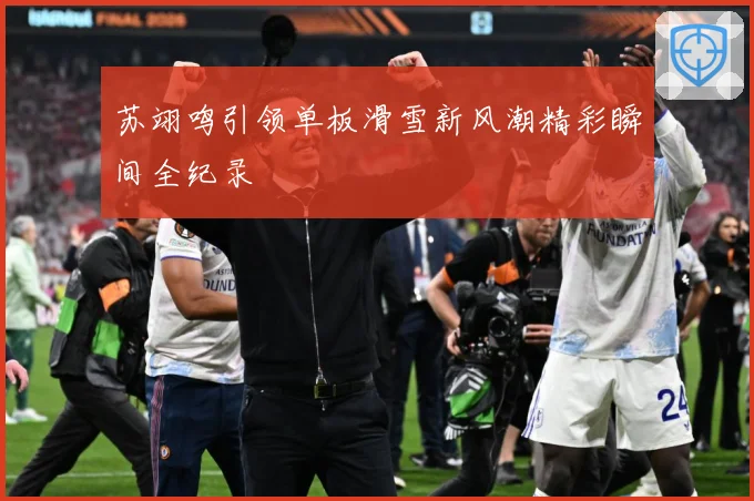 苏翊鸣引领单板滑雪新风潮精彩瞬间全纪录