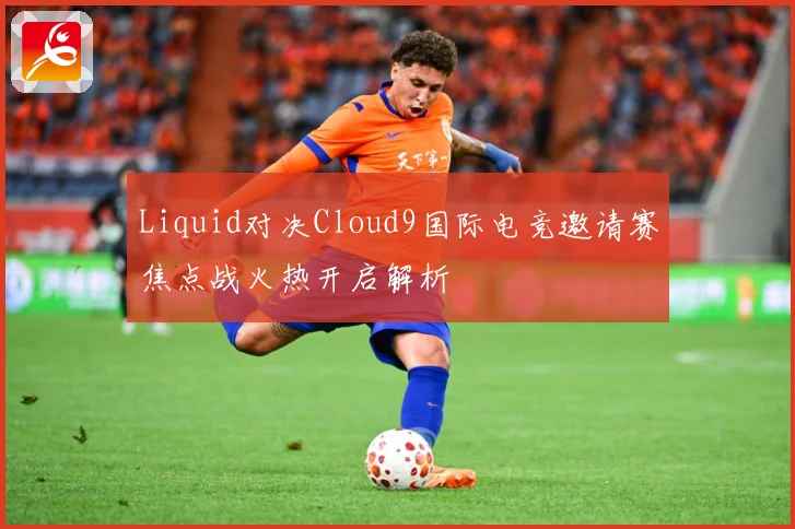 Liquid对决Cloud9国际电竞邀请赛焦点战火热开启解析