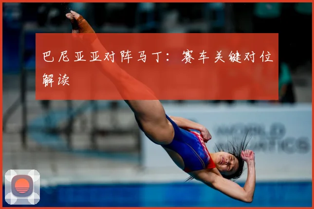 巴尼亚亚对阵马丁：赛车关键对位解读