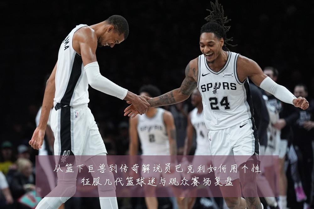 从篮下巨兽到传奇解说员巴克利如何用个性征服几代篮球迷与观众赛场复盘