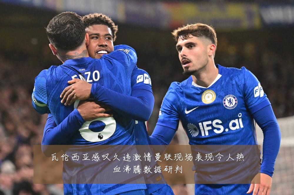 瓦伦西亚感叹久违激情曼联现场表现令人热血沸腾数据研判